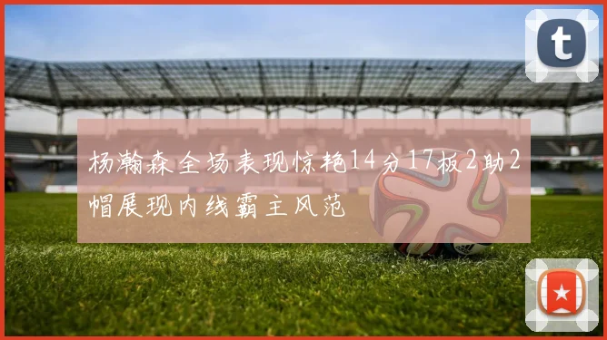 杨瀚森全场表现惊艳14分17板2助2帽展现内线霸主风范