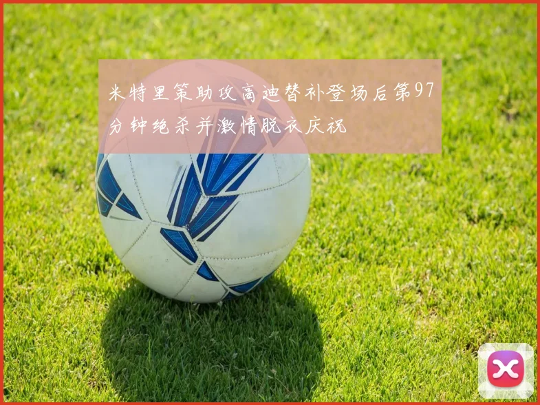 米特里策助攻高迪替补登场后第97分钟绝杀并激情脱衣庆祝