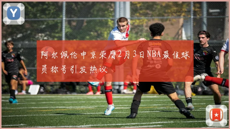 阿尔佩伦申京荣膺2月3日NBA最佳球员称号引发热议