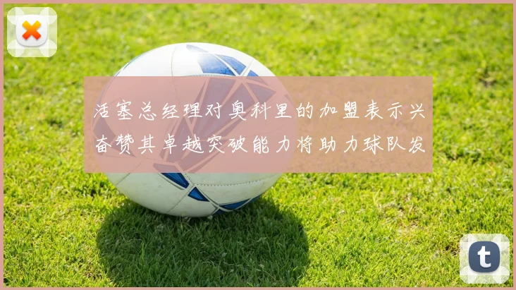活塞总经理对奥科里的加盟表示兴奋赞其卓越突破能力将助力球队发展