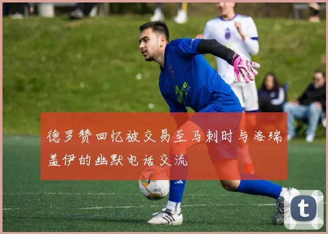 德罗赞回忆被交易至马刺时与洛瑞盖伊的幽默电话交流