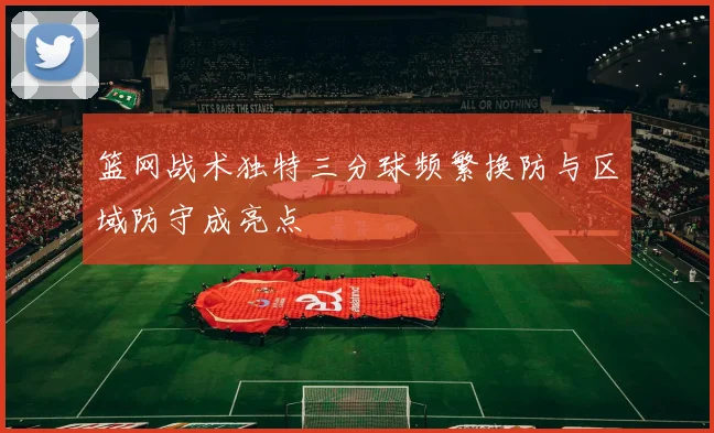 篮网战术独特三分球频繁换防与区域防守成亮点