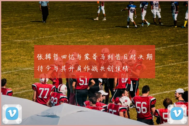 张稀哲回忆与蒙哥马利昔日对决期待今与其并肩作战共创佳绩