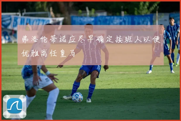 弗洛伦蒂诺应尽早确定接班人以便优雅离任皇马