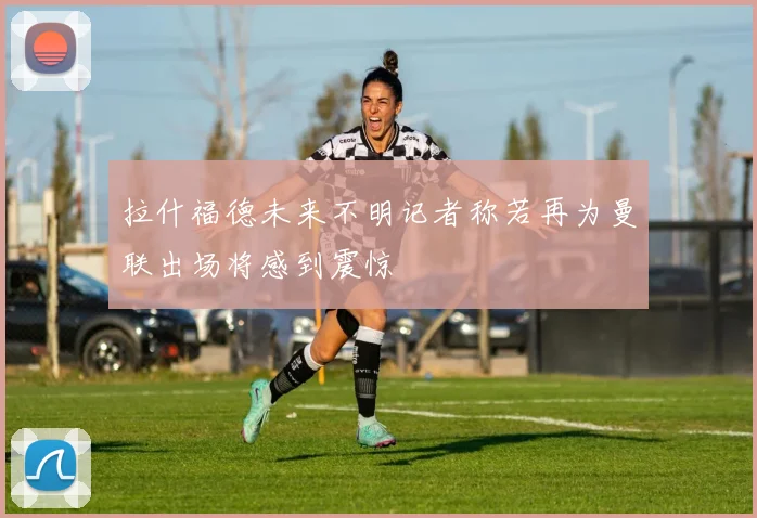 拉什福德未来不明记者称若再为曼联出场将感到震惊