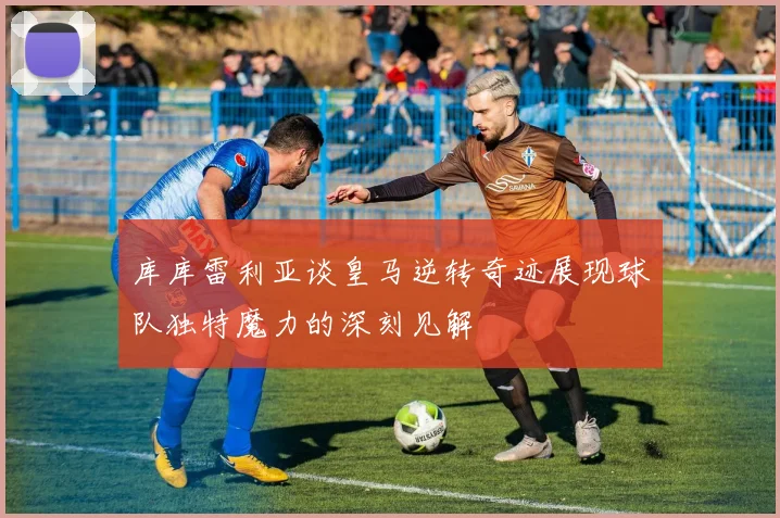 库库雷利亚谈皇马逆转奇迹展现球队独特魔力的深刻见解
