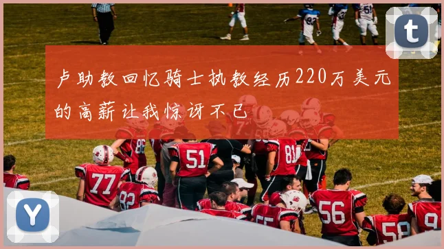 卢助教回忆骑士执教经历220万美元的高薪让我惊讶不已