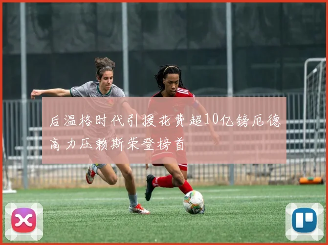 后温格时代引援花费超10亿镑厄德高力压赖斯荣登榜首
