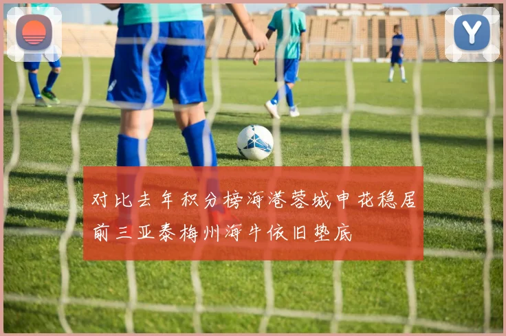 对比去年积分榜海港蓉城申花稳居前三亚泰梅州海牛依旧垫底