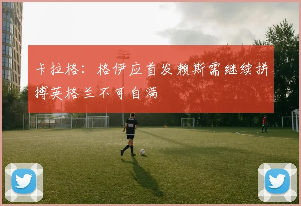 卡拉格：格伊应首发赖斯需继续拼搏英格兰不可自满