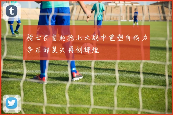 骑士在首轮抢七大战中重塑自我力争东部复兴再创辉煌