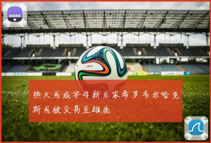 热火或成字母新东家希罗韦尔哈克斯或被交易至雄鹿